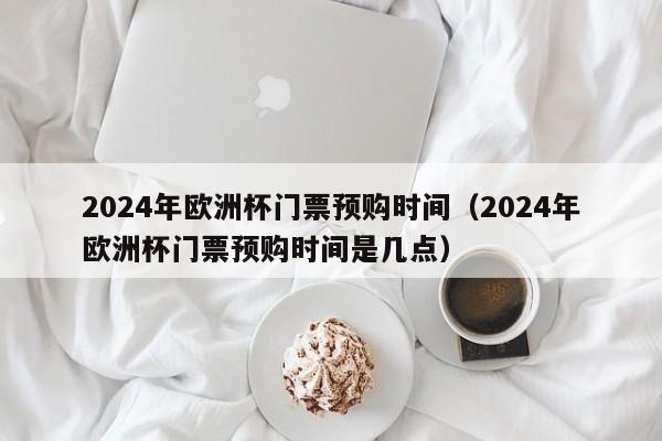 2024年欧洲杯门票预购时间（2024年欧洲杯门票预购时间是几点）