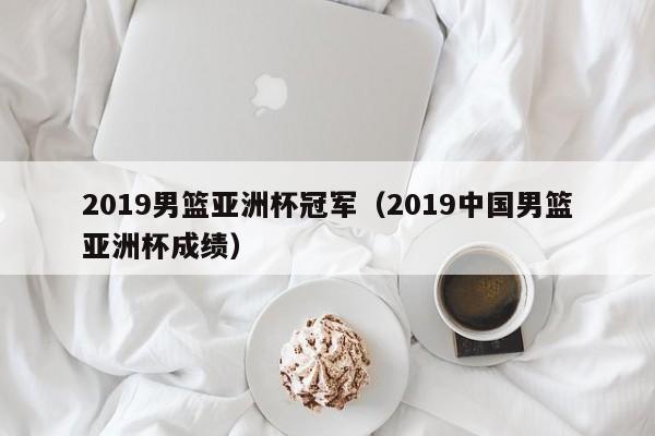 2019男篮亚洲杯冠军（2019中国男篮亚洲杯成绩）