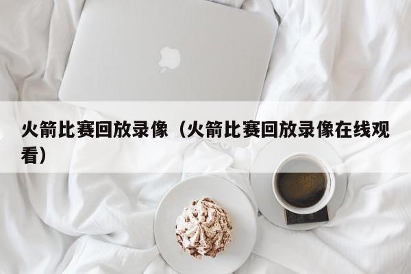 火箭比赛回放录像（火箭比赛回放录像在线观看）