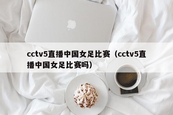 cctv5直播中国女足比赛（cctv5直播中国女足比赛吗）