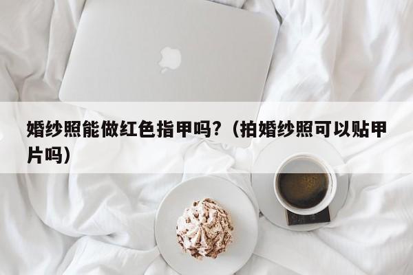 婚纱照能做红色指甲吗?（拍婚纱照可以贴甲片吗）