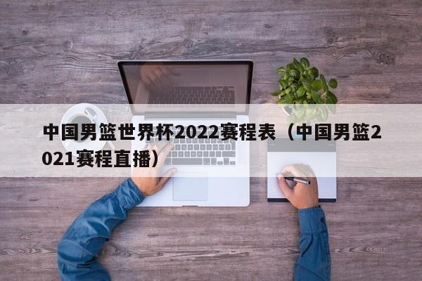 中国男篮世界杯2022赛程表（中国男篮2021赛程直播）