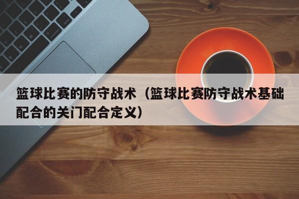 篮球比赛的防守战术（篮球比赛防守战术基础配合的关门配合定义）